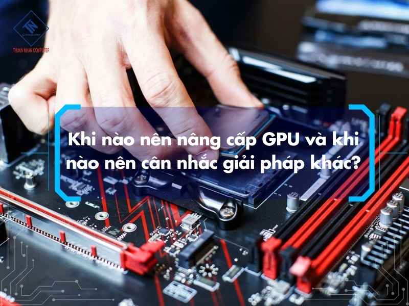 Khi nào nên nâng cấp GPU và khi nào nên cân nhắc giải pháp khác?