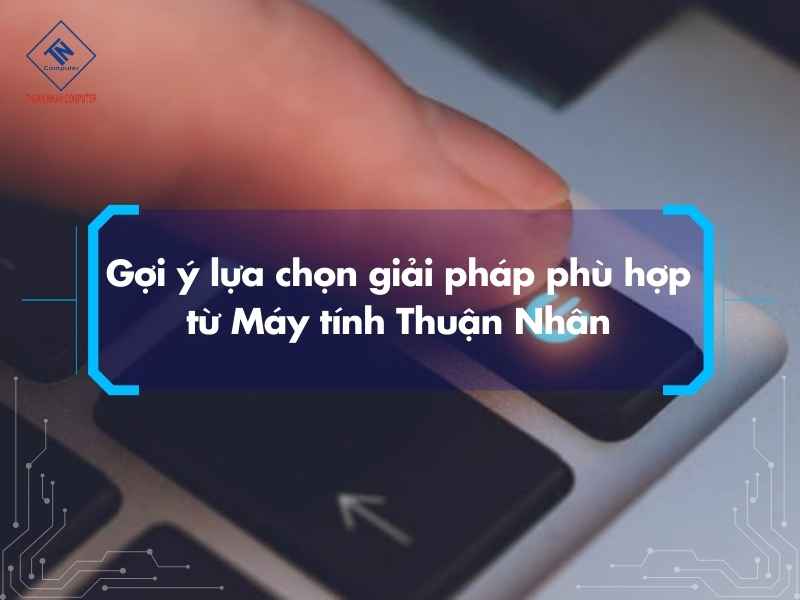 Gợi ý lựa chọn giải pháp phù hợp từ Máy tính Thuận Nhân