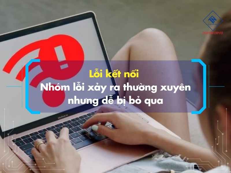 Lỗi kết nối – Nhóm lỗi xảy ra thường xuyên nhưng dễ bị bỏ qua