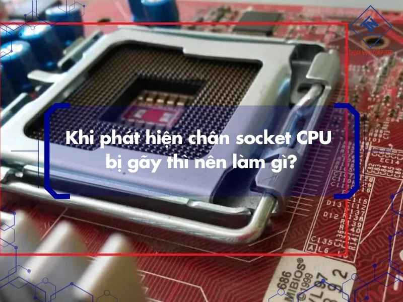 Khi phát hiện chân socket CPU bị gãy thì nên làm gì?