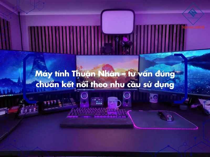 Máy tính Thuận Nhân – tư vấn đúng chuẩn kết nối theo nhu cầu sử dụng