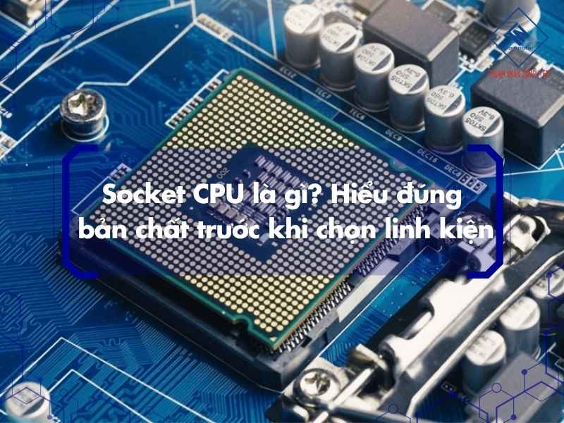 Socket CPU là gì? Hiểu đúng bản chất trước khi chọn linh kiện