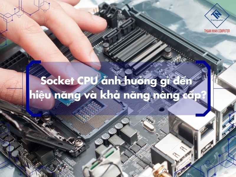 Socket CPU ảnh hưởng gì đến hiệu năng và khả năng nâng cấp?